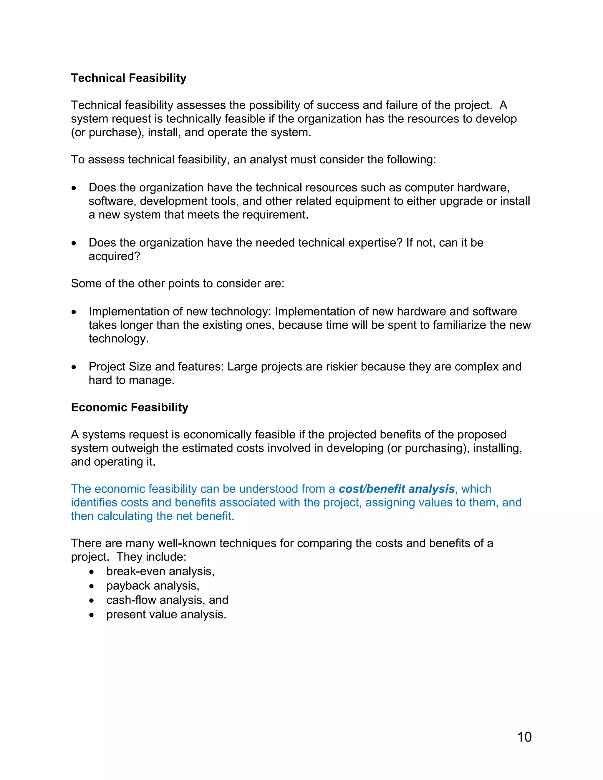 Technical Feasibility
Technical feasibility assesses the possibility of success and failure of the project. A
system request is technically feasible if the organization has the resources to develop
(or purchase), install, and operate the system.
To assess technical feasibility, an analyst must consider the following:
• Does the organization have the technical resources such as computer hardware,
software, development tools, and other related equipment to either upgrade or install
a new system that meets the requirement.
• Does the organization have the needed technical expertise? If not, can it be
acquired?
Some of the other points to consider are:
• Implementation of new technology: Implementation of new hardware and software
takes longer than the existing ones, because time will be spent to familiarize the new
technology.
• Project Size and features: Large projects are riskier because they are complex and
hard to manage.
Economic Feasibility
A systems request is economically feasible if the projected benefits of the proposed
system outweigh the estimated costs involved in developing (or purchasing), installing,
and operating it.
The economic feasibility can be understood from a cost/benefit analysis, which
identifies costs and benefits associated with the project, assigning values to them, and
then calculating the net benefit.
There are many well-known techniques for comparing the costs and benefits of a
project. They include:
• break-even analysis,
• payback analysis,
• cash-flow analysis, and
• present value analysis.
10
 