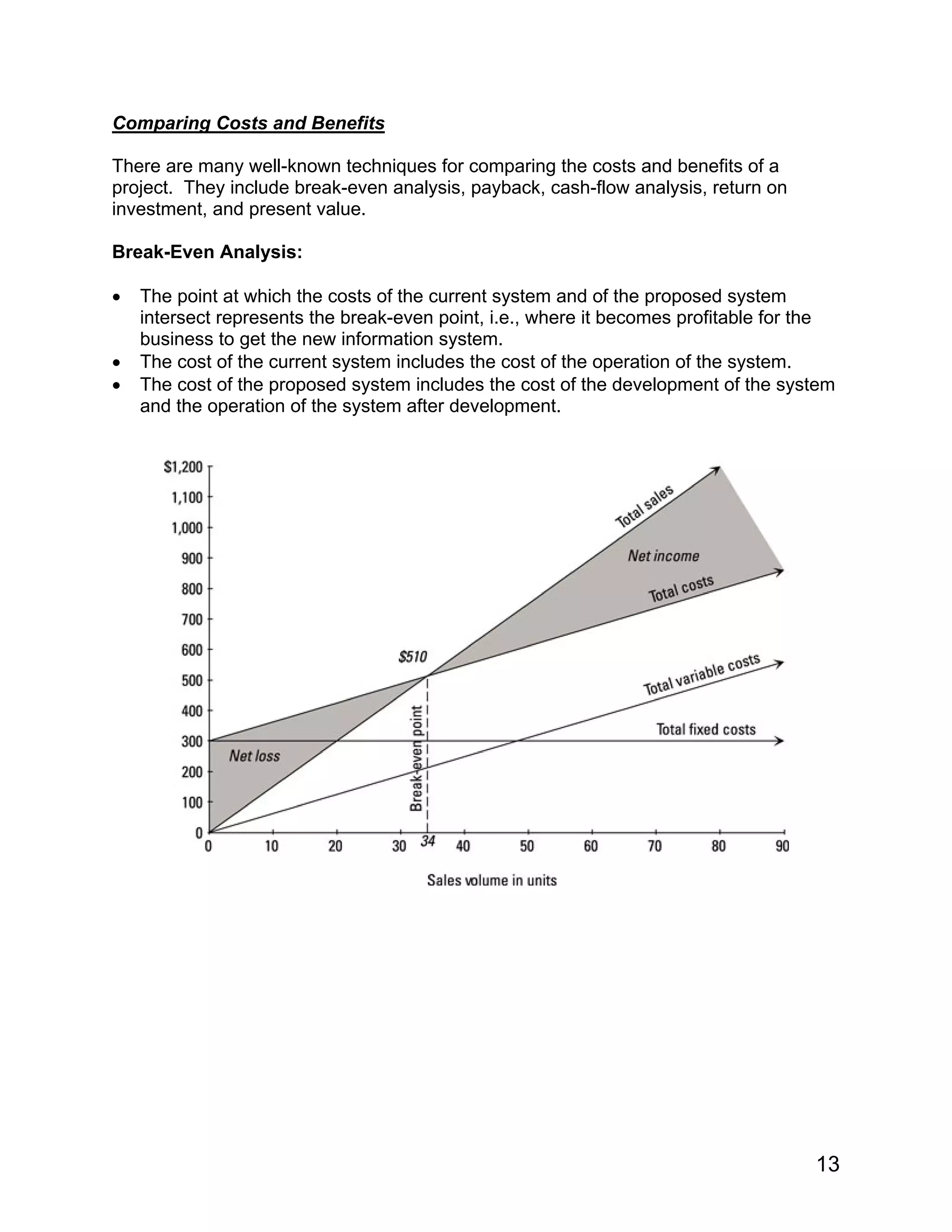 Comparing Costs and Benefits
There are many well-known techniques for comparing the costs and benefits of a
project. They include break-even analysis, payback, cash-flow analysis, return on
investment, and present value.
Break-Even Analysis:
• The point at which the costs of the current system and of the proposed system
intersect represents the break-even point, i.e., where it becomes profitable for the
business to get the new information system.
• The cost of the current system includes the cost of the operation of the system.
• The cost of the proposed system includes the cost of the development of the system
and the operation of the system after development.
13
 