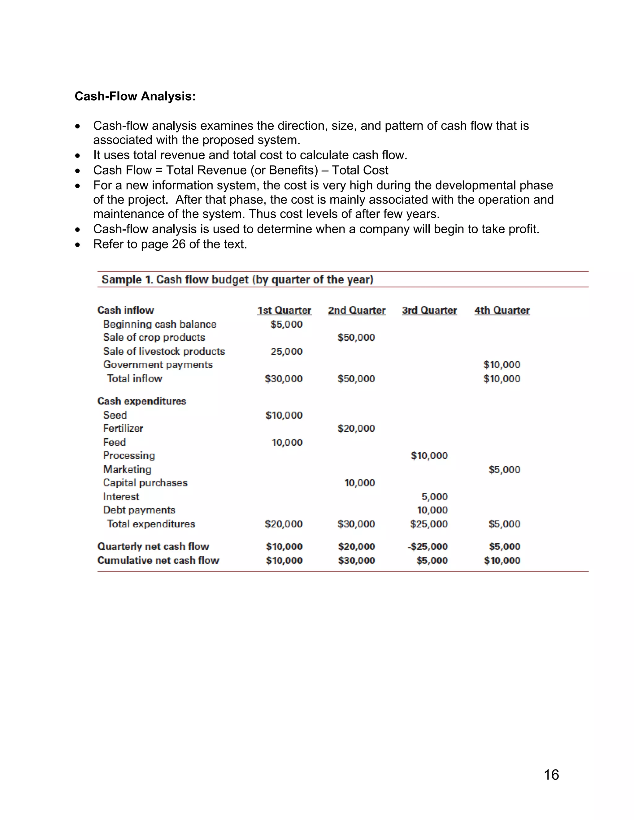 Cash-Flow Analysis:
• Cash-flow analysis examines the direction, size, and pattern of cash flow that is
associated with the proposed system.
• It uses total revenue and total cost to calculate cash flow.
• Cash Flow = Total Revenue (or Benefits) – Total Cost
• For a new information system, the cost is very high during the developmental phase
of the project. After that phase, the cost is mainly associated with the operation and
maintenance of the system. Thus cost levels of after few years.
• Cash-flow analysis is used to determine when a company will begin to take profit.
• Refer to page 26 of the text.
16
 