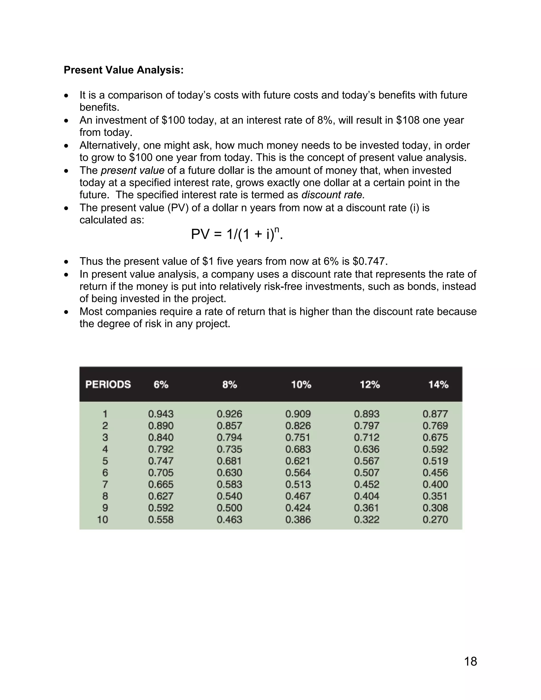 Present Value Analysis:
• It is a comparison of today’s costs with future costs and today’s benefits with future
benefits.
• An investment of $100 today, at an interest rate of 8%, will result in $108 one year
from today.
• Alternatively, one might ask, how much money needs to be invested today, in order
to grow to $100 one year from today. This is the concept of present value analysis.
• The present value of a future dollar is the amount of money that, when invested
today at a specified interest rate, grows exactly one dollar at a certain point in the
future. The specified interest rate is termed as discount rate.
• The present value (PV) of a dollar n years from now at a discount rate (i) is
calculated as:
PV = 1/(1 + i)n
.
• Thus the present value of $1 five years from now at 6% is $0.747.
• In present value analysis, a company uses a discount rate that represents the rate of
return if the money is put into relatively risk-free investments, such as bonds, instead
of being invested in the project.
• Most companies require a rate of return that is higher than the discount rate because
the degree of risk in any project.
18
 