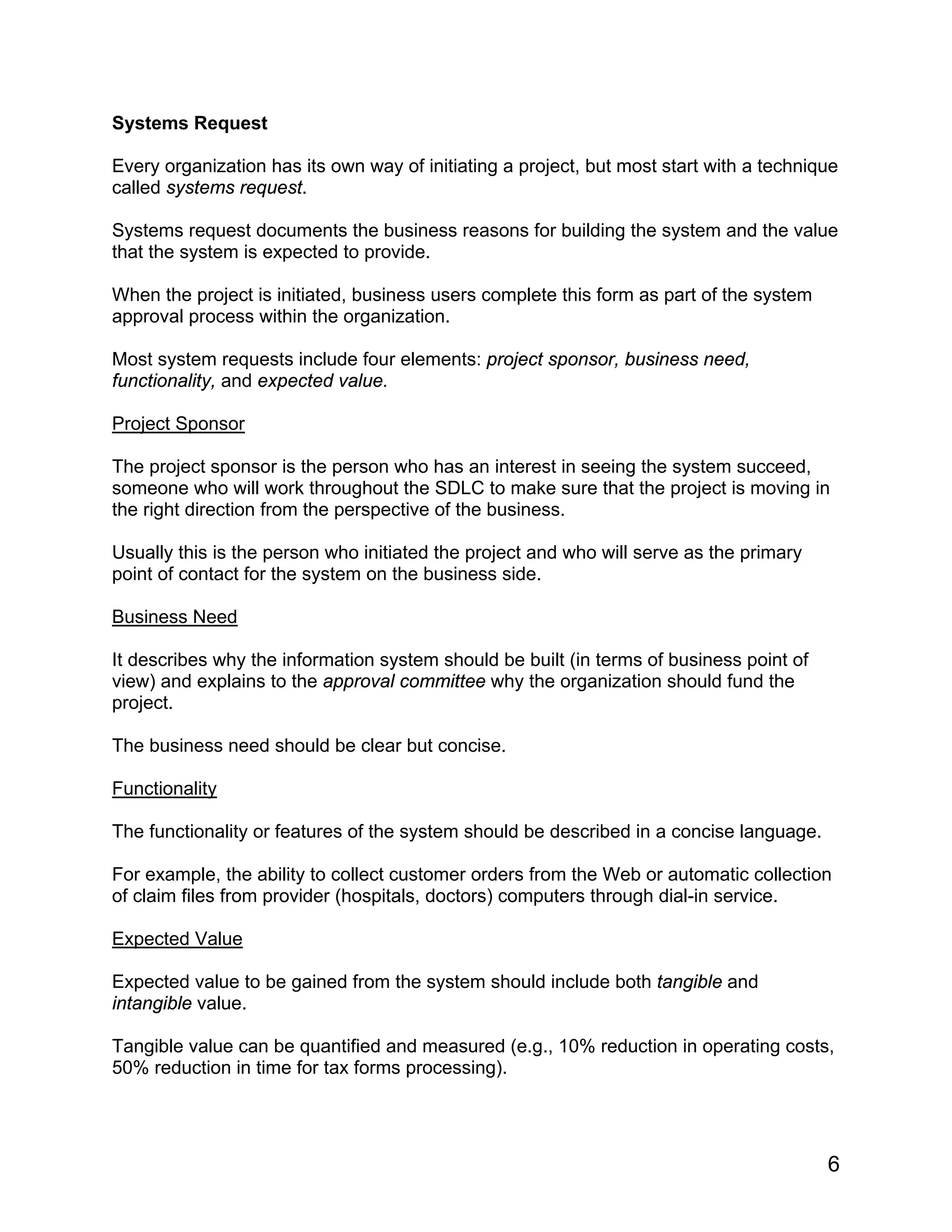 Systems Request
Every organization has its own way of initiating a project, but most start with a technique
called systems request.
Systems request documents the business reasons for building the system and the value
that the system is expected to provide.
When the project is initiated, business users complete this form as part of the system
approval process within the organization.
Most system requests include four elements: project sponsor, business need,
functionality, and expected value.
Project Sponsor
The project sponsor is the person who has an interest in seeing the system succeed,
someone who will work throughout the SDLC to make sure that the project is moving in
the right direction from the perspective of the business.
Usually this is the person who initiated the project and who will serve as the primary
point of contact for the system on the business side.
Business Need
It describes why the information system should be built (in terms of business point of
view) and explains to the approval committee why the organization should fund the
project.
The business need should be clear but concise.
Functionality
The functionality or features of the system should be described in a concise language.
For example, the ability to collect customer orders from the Web or automatic collection
of claim files from provider (hospitals, doctors) computers through dial-in service.
Expected Value
Expected value to be gained from the system should include both tangible and
intangible value.
Tangible value can be quantified and measured (e.g., 10% reduction in operating costs,
50% reduction in time for tax forms processing).
6
 