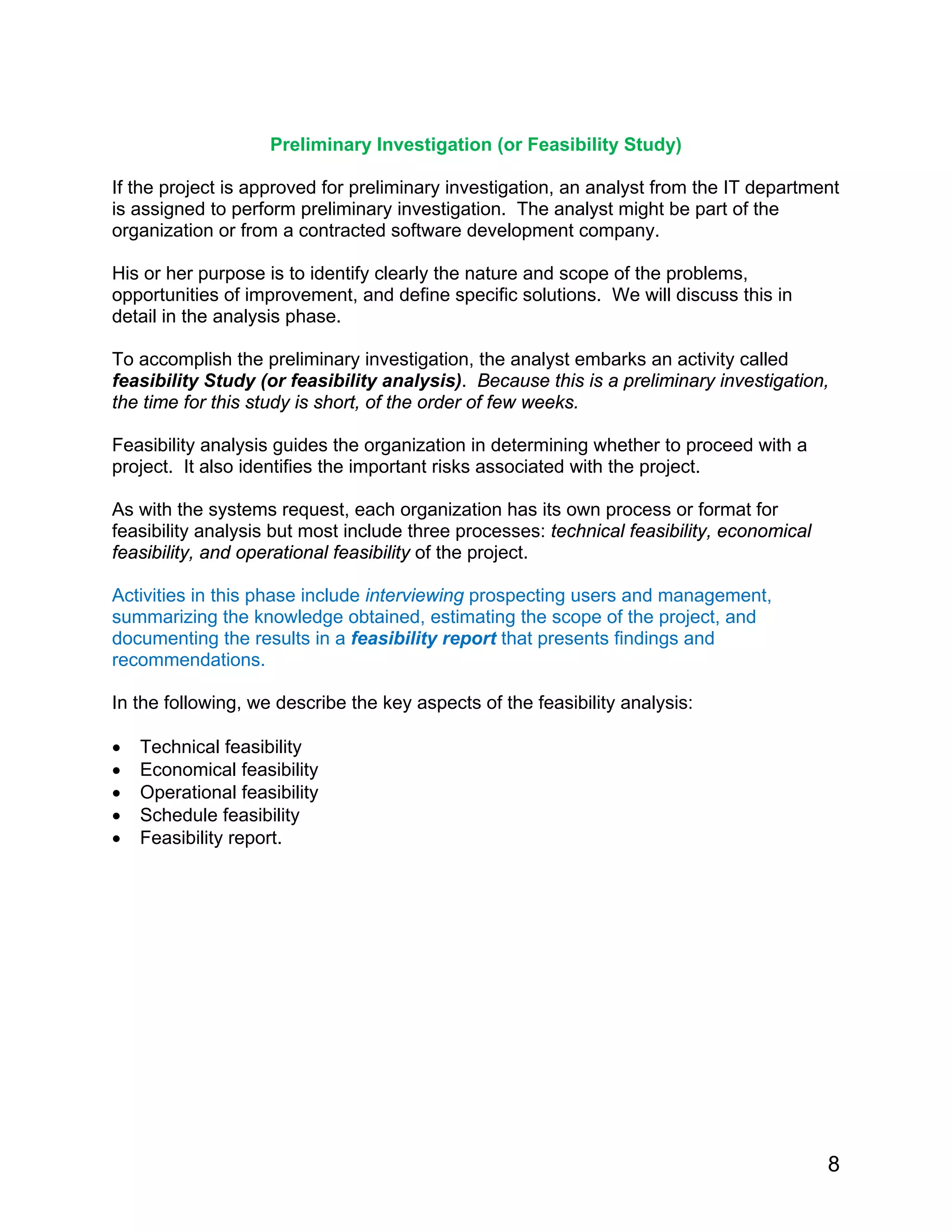 Preliminary Investigation (or Feasibility Study)
If the project is approved for preliminary investigation, an analyst from the IT department
is assigned to perform preliminary investigation. The analyst might be part of the
organization or from a contracted software development company.
His or her purpose is to identify clearly the nature and scope of the problems,
opportunities of improvement, and define specific solutions. We will discuss this in
detail in the analysis phase.
To accomplish the preliminary investigation, the analyst embarks an activity called
feasibility Study (or feasibility analysis). Because this is a preliminary investigation,
the time for this study is short, of the order of few weeks.
Feasibility analysis guides the organization in determining whether to proceed with a
project. It also identifies the important risks associated with the project.
As with the systems request, each organization has its own process or format for
feasibility analysis but most include three processes: technical feasibility, economical
feasibility, and operational feasibility of the project.
Activities in this phase include interviewing prospecting users and management,
summarizing the knowledge obtained, estimating the scope of the project, and
documenting the results in a feasibility report that presents findings and
recommendations.
In the following, we describe the key aspects of the feasibility analysis:
• Technical feasibility
• Economical feasibility
• Operational feasibility
• Schedule feasibility
• Feasibility report.
8
 