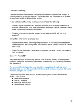 Technical Feasibility
Technical feasibility assesses the possibility of success and failure of the project. A
system request is technically feasible if the organization has the resources to develop
(or purchase), install, and operate the system.
To assess technical feasibility, an analyst must consider the following:
• Does the organization have the technical resources such as computer hardware,
software, development tools, and other related equipment to either upgrade or install
a new system that meets the requirement.
• Does the organization have the needed technical expertise? If not, can it be
acquired?
Some of the other points to consider are:
• Implementation of new technology: Implementation of new hardware and software
takes longer than the existing ones, because time will be spent to familiarize the new
technology.
• Project Size and features: Large projects are riskier because they are complex and
hard to manage.
Economic Feasibility
A systems request is economically feasible if the projected benefits of the proposed
system outweigh the estimated costs involved in developing (or purchasing), installing,
and operating it.
The economic feasibility can be understood from a cost/benefit analysis, which
identifies costs and benefits associated with the project, assigning values to them, and
then calculating the net benefit.
There are many well-known techniques for comparing the costs and benefits of a
project. They include:
• break-even analysis,
• payback analysis,
• cash-flow analysis, and
• present value analysis.
10
 
