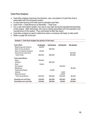 Cash-Flow Analysis:
• Cash-flow analysis examines the direction, size, and pattern of cash flow that is
associated with the proposed system.
• It uses total revenue and total cost to calculate cash flow.
• Cash Flow = Total Revenue (or Benefits) – Total Cost
• For a new information system, the cost is very high during the developmental phase
of the project. After that phase, the cost is mainly associated with the operation and
maintenance of the system. Thus cost levels of after few years.
• Cash-flow analysis is used to determine when a company will begin to take profit.
• Refer to page 26 of the text.
16
 