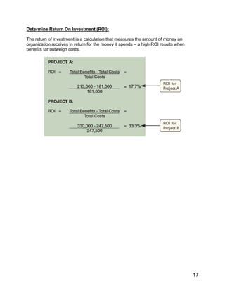 Determine Return On Investment (ROI):
The return of investment is a calculation that measures the amount of money an
organization receives in return for the money it spends – a high ROI results when
benefits far outweigh costs.
17
 