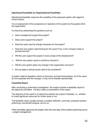 Operational Feasibility (or Organizational Feasibility)
Operational feasibility measures the suitability of the proposed system with regard to
human factors.
It is an assessment of the acceptance (or rejection) of the system by the people within
the organization.
It is found by addressing the questions such as:
• Does management support the project?
• Does users support the project?
• Does the users see the change necessary for the project?
• Does the new system need training for the users? If so, is the company ready to
provide training?
• Will the user support the project in every phase of the development?
• Will the new system result in workforce reduction?
• Will the new system place any change in the organization structure?
• Do any legal or ethical issues need to be considered?
A system might be feasible in terms of economic and technical analysis, but if the users
do not cooperate with the changes, it may not be feasible operationally.
Feasibility Report
After conducting a preliminary investigation, the analyst submits a feasibility report to
the approval committee. He also makes a presentation of the report.
The objective of this report is to determine whether the project is feasible, i.e., whether
to invest significant resources for further study or not.
The feasibility report usually includes a problem definition, summary, proposed solution,
preliminary cost-benefit analysis, and so on.
If the committee approves the project, then the next step of the systems planning occurs
– project management.
20
 