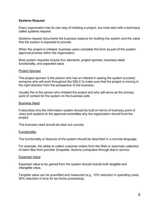 Systems Request
Every organization has its own way of initiating a project, but most start with a technique
called systems request.
Systems request documents the business reasons for building the system and the value
that the system is expected to provide.
When the project is initiated, business users complete this form as part of the system
approval process within the organization.
Most system requests include four elements: project sponsor, business need,
functionality, and expected value.
Project Sponsor
The project sponsor is the person who has an interest in seeing the system succeed,
someone who will work throughout the SDLC to make sure that the project is moving in
the right direction from the perspective of the business.
Usually this is the person who initiated the project and who will serve as the primary
point of contact for the system on the business side.
Business Need
It describes why the information system should be built (in terms of business point of
view) and explains to the approval committee why the organization should fund the
project.
The business need should be clear but concise.
Functionality
The functionality or features of the system should be described in a concise language.
For example, the ability to collect customer orders from the Web or automatic collection
of claim files from provider (hospitals, doctors) computers through dial-in service.
Expected Value
Expected value to be gained from the system should include both tangible and
intangible value.
Tangible value can be quantified and measured (e.g., 10% reduction in operating costs,
50% reduction in time for tax forms processing).
6
 