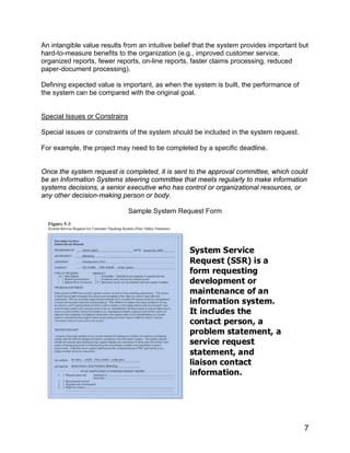An intangible value results from an intuitive belief that the system provides important but
hard-to-measure benefits to the organization (e.g., improved customer service,
organized reports, fewer reports, on-line reports, faster claims processing, reduced
paper-document processing).
Defining expected value is important, as when the system is built, the performance of
the system can be compared with the original goal.
Special Issues or Constrains
Special issues or constraints of the system should be included in the system request.
For example, the project may need to be completed by a specific deadline.
Once the system request is completed, it is sent to the approval committee, which could
be an Information Systems steering committee that meets regularly to make information
systems decisions, a senior executive who has control or organizational resources, or
any other decision-making person or body.
Sample System Request Form
7
 