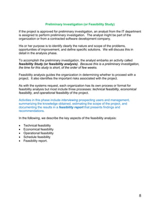 Preliminary Investigation (or Feasibility Study)
If the project is approved for preliminary investigation, an analyst from the IT department
is assigned to perform preliminary investigation. The analyst might be part of the
organization or from a contracted software development company.
His or her purpose is to identify clearly the nature and scope of the problems,
opportunities of improvement, and define specific solutions. We will discuss this in
detail in the analysis phase.
To accomplish the preliminary investigation, the analyst embarks an activity called
feasibility Study (or feasibility analysis). Because this is a preliminary investigation,
the time for this study is short, of the order of few weeks.
Feasibility analysis guides the organization in determining whether to proceed with a
project. It also identifies the important risks associated with the project.
As with the systems request, each organization has its own process or format for
feasibility analysis but most include three processes: technical feasibility, economical
feasibility, and operational feasibility of the project.
Activities in this phase include interviewing prospecting users and management,
summarizing the knowledge obtained, estimating the scope of the project, and
documenting the results in a feasibility report that presents findings and
recommendations.
In the following, we describe the key aspects of the feasibility analysis:
• Technical feasibility
• Economical feasibility
• Operational feasibility
• Schedule feasibility
• Feasibility report.
8
 