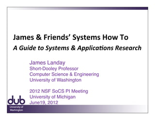 James	
  &	
  Friends’	
  Systems	
  How	
  To	
  	
  
A	
  Guide	
  to	
  Systems	
  &	
  Applica3ons	
  Research!

       James Landay 
       Short-Dooley Professor 
       Computer Science & Engineering 
       University of Washington "    "        " 
        
       2012 NSF SoCS PI Meeting 
       University of Michigan 
       June19, 2012	
  
 