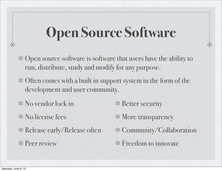 Open Source Software
Open source software is software that users have the ability to
run, distribute, study and modify for any purpose.
Often comes with a built in support system in the form of the
development and user community.
No vendor lock in
No license fees
Release early/Release often
Peer review
Better security
More transparency
Community/Collaboration
Freedom to innovate
Saturday, June 8, 13
 