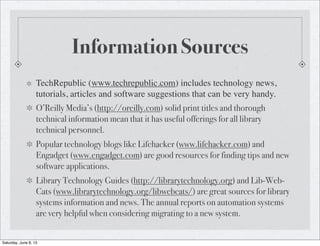 Information Sources
TechRepublic (www.techrepublic.com) includes technology news,
tutorials, articles and software suggestions that can be very handy.
O’Reilly Media’s (http://oreilly.com) solid print titles and thorough
technical information mean that it has useful offerings for all library
technical personnel.
Popular technology blogs like Lifehacker (www.lifehacker.com) and
Engadget (www.engadget.com) are good resources for finding tips and new
software applications.
Library Technology Guides (http://librarytechnology.org) and Lib-Web-
Cats (www.librarytechnology.org/libwebcats/) are great sources for library
systems information and news. The annual reports on automation systems
are very helpful when considering migrating to a new system.
Saturday, June 8, 13
 