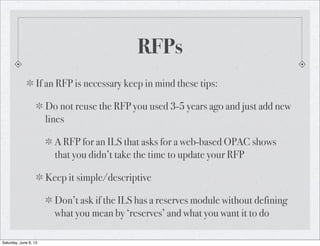 RFPs
If an RFP is necessary keep in mind these tips:
Do not reuse the RFP you used 3-5 years ago and just add new
lines
A RFP for an ILS that asks for a web-based OPAC shows
that you didn’t take the time to update your RFP
Keep it simple/descriptive
Don’t ask if the ILS has a reserves module without defining
what you mean by ‘reserves’ and what you want it to do
Saturday, June 8, 13
 