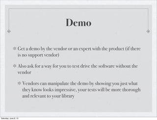 Demo
Get a demo by the vendor or an expert with the product (if there
is no support vendor)
Also ask for a way for you to test drive the software without the
vendor
Vendors can manipulate the demo by showing you just what
they know looks impressive, your tests will be more thorough
and relevant to your library
Saturday, June 8, 13
 