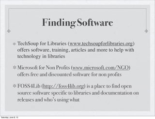 Finding Software
TechSoup for Libraries (www.techsoupforlibraries.org)
offers software, training, articles and more to help with
technology in libraries
Microsoft for Non Profits (www.microsoft.com/NGO)
offers free and discounted software for non profits
FOSS4Lib (http://foss4lib.org) is a place to find open
source software specific to libraries and documentation on
releases and who’s using what
Saturday, June 8, 13
 
