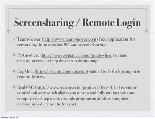 Screensharing / Remote Login
Teamviewer (http://www.teamviewer.com) free application for
remote log in to another PC and screen sharing.
PcAnywhere (http://www.symantec.com/pcanywhere) remote
desktop access for help desk/troubleshooting.
LogMeIn (https://secure.logmein.com) suite of tools for logging in to
remote devices.
RealVNC (http://www.realvnc.com/products/free/4.1/) is remote
control software which allows you to view and fully interact with one
computer desktop using a simple program on another computer
desktop anywhere on the Internet.
Saturday, June 8, 13
 