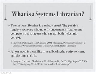 What is a Systems Librarian?
The systems librarian is a unique breed. The position
requires someone who no only understands libraries and
computers but someone who can put both ﬁelds into
context.
Ingersoll, Patricia, and John Culshaw. 2004. Managing information technology: a
handbook for systems librarians. Westport, Conn: Libraries Unlimited.
All you need is the ability to read books, the desire to learn,
and the time to do it.
Morgan, Eric Lease. “Technical skills of librarianship.” LITA Blog, August 7, 2005.
http://litablog.org/2005/08/technical-skills-of-librarianship/.
Saturday, June 8, 13
 