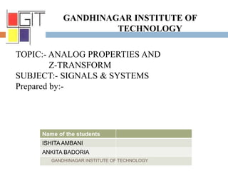 GANDHINAGAR INSTITUTE OF
TECHNOLOGY
TOPIC:- ANALOG PROPERTIES AND
Z-TRANSFORM
SUBJECT:- SIGNALS & SYSTEMS
Prepared by:-
Name of the students
ISHITA AMBANI
ANKITA BADORIA
GANDHINAGAR INSTITUTE OF TECHNOLOGY
 