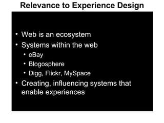 Relevance to Experience Design Web is an ecosystem Systems within the web eBay Blogosphere Digg, Flickr, MySpace Creating, influencing systems that enable experiences 