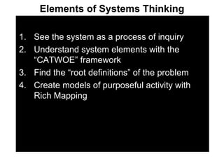 Elements of Systems Thinking See the system as a process of inquiry Understand system elements with the “CATWOE” framework Find the “root definitions” of the problem Create models of purposeful activity with Rich Mapping 