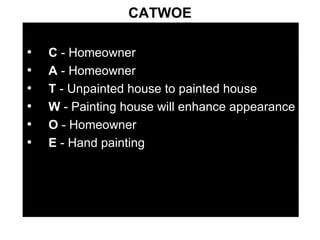 CATWOE C  - Homeowner A  - Homeowner T  - Unpainted house to painted house W  - Painting house will enhance appearance O  - Homeowner E  - Hand painting 