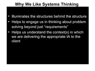 Illuminates the structures behind the structure Helps to engage us in thinking about problem solving beyond just “requirements”   Helps us understand the context(s) in which we are delivering the appropriate IA to the client Why We Like Systems Thinking   