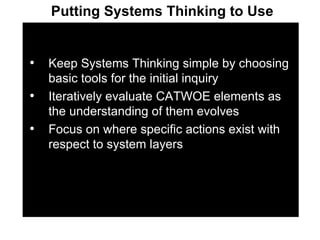 Keep Systems Thinking simple by choosing basic tools for the initial inquiry Iteratively evaluate CATWOE elements as the understanding of them evolves Focus on where specific actions exist with respect to system layers Putting Systems Thinking to Use 