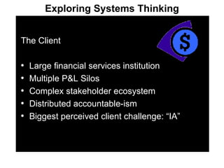 The Client Large financial services institution Multiple P&L Silos Complex stakeholder ecosystem Distributed accountable-ism Biggest perceived client challenge: “IA” Exploring Systems Thinking 