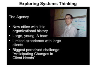 The Agency New office with little organizational history Large, young IA team Limited experience with large clients Biggest perceived challenge: “Anticipating Changes in Client Needs” Exploring Systems Thinking 