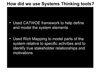 Used CATWOE framework to help define and model the system elements Used Rich Mapping to model parts of the system relative to specific activities and to identify true stakeholder relationships and motivations How did we use Systems Thinking tools? 