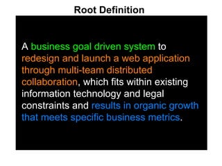 A  business goal driven system  to  redesign and launch a web application through multi-team distributed collaboration , which fits within existing information technology and legal constraints and  results in organic growth that meets specific business metrics . Root Definition   