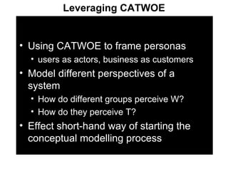 Using CATWOE to frame personas users as actors, business as customers Model different perspectives of a system How do different groups perceive W?  How do they perceive T? Effect short-hand way of starting the conceptual modelling process Leveraging CATWOE 