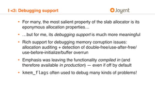 I <3: Debugging support
• For many, the most salient property of the slab allocator is its
eponymous allocation properties…
• …but for me, its debugging support is much more meaningful
• Rich support for debugging memory corruption issues:
allocation auditing + detection of double-free/use-after-free/
use-before-initialize/buffer overrun
• Emphasis was leaving the functionality compiled in (and
therefore available in production) — even if off by default
• kmem_flags often used to debug many kinds of problems!
 