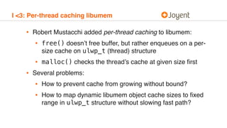 I <3: Per-thread caching libumem
• Robert Mustacchi added per-thread caching to libumem:
• free() doesn’t free buffer, but rather enqueues on a per-
size cache on ulwp_t (thread) structure
• malloc() checks the thread’s cache at given size ﬁrst
• Several problems:
• How to prevent cache from growing without bound?
• How to map dynamic libumem object cache sizes to ﬁxed
range in ulwp_t structure without slowing fast path?
 