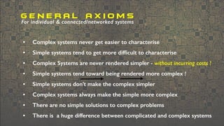 • Complex systems never get easier to characterise
• Simple systems tend to get more difﬁcult to characterise
• Complex Systems are never rendered simpler - without incurring costs !
• Simple systems tend toward being rendered more complex !
• Simple systems don’t make the complex simpler
• Complex systems always make the simple more complex
• There are no simple solutions to complex problems
• There is a huge difference between complicated and complex systems
G E N E R A L A X I O M S
For individual & connected/networked systems
 