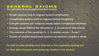 • Simple systems tend to migrate toward complication
• Complicated systems tend to migrate toward complexity
• Complex systems can comprise simple and/or complicated elements
• Entropy always follows the direction (1, 2, 3) and never the reverse
• The converse of the construct (1, 2, 3) seldom occurs - if ever !
• Cluster of simple/complicated systems can become complex a whole
Our lack of understanding never deterred us from exploiting anything, but
we have often witnessed some pretty big mistakes in the process!
G E N E R A L A X I O M S
For individual & connected/networked systems
 