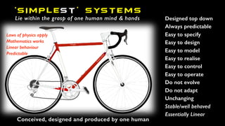 ‘SIMPLEst ’ SYSTEMS
Lie within the grasp of one human mind & hands Designed top down
Always predictable
Easy to specify
Easy to design
Easy to model
Easy to realise
Easy to control
Easy to operate
Do not evolve
Do not adapt
Unchanging
Stable/well behaved
Essentially Linear
Laws of physics apply
Mathematics works
Linear behaviour
Predictable
Conceived, designed and produced by one human
 