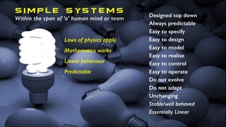 S I M P L E S YS T E MS
Within the span of ‘a’ human mind or team
Designed top down
Always predictable
Easy to specify
Easy to design
Easy to model
Easy to realise
Easy to control
Easy to operate
Do not evolve
Do not adapt
Unchanging
Stable/well behaved
Essentially Linear
Laws of physics apply
Mathematics works
Linear behaviour
Predictable
 