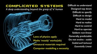 Difﬁcult to understand
Designed top down
Difﬁcult to specify
Difﬁcult to design
Hard to model
Hard to realise
Hard to control
Hard to operate
Seldom non-linear
Generally predictable
Do not evolve - stable
Stable/well behaved
Essentially Linear
Laws of physics apply
Maths ‘mostly’ works(ish)
Unnatural materials required
Computer modelling a necessity
Complicated SYSTEMS
A deep understanding beyond the grasp of ‘a’ human
 