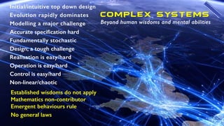 Initial/intuitive top down design
Evolution rapidly dominates
Modelling a major challenge
Accurate speciﬁcation hard
Fundamentally stochastic
Design; a tough challenge
Realisation is easy/hard
Operation is easy/hard
Control is easy/hard
Non-linear/chaotic
Complex SYSTEMS
Beyond human wisdoms and mental abilities
Established wisdoms do not apply
Mathematics non-contributor
Emergent behaviours rule
No general laws
 