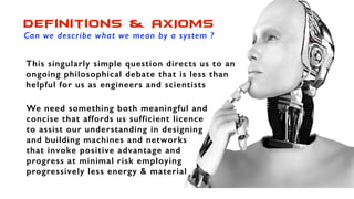 Definitions & AXIOMS
Can we describe what we mean by a system ?
This singularly simple question directs us to an
ongoing philosophical debate that is less than
helpful for us as engineers and scientists
We need something both meaningful and
concise that affords us sufficient licence
to assist our understanding in designing
and building machines and networks
that invoke positive advantage and
progress at minimal risk employing
progressively less energy & material
 