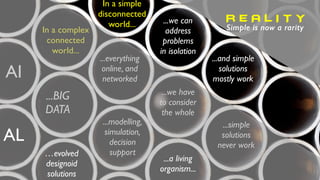 In a simple
disconnected
world... ...we can
address
problems
in isolation
...and simple
solutions
mostly work
In a complex
connected
world...
...we have
to consider
the whole
...simple
solutions
never work
AI
...modelling,
simulation,
decision
support
...BIG
DATA
...everything
online, and
networked
...a living
organism...
R E A L I T Y
Simple is now a rarity
AL
…evolved
designoid
solutions
 