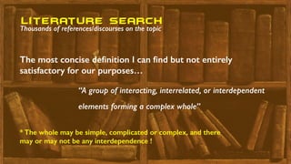 “A group of interacting, interrelated, or interdependent
elements forming a complex whole”
The most concise deﬁnition I can ﬁnd but not entirely
satisfactory for our purposes…
literature seaRch
Thousands of references/discourses on the topic
* The whole may be simple, complicated or complex, and there
may or may not be any interdependence !
 