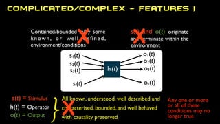 All known, understood, well described and
characterised, bounded, and well behaved
with causality preserved
Contained/bounded in/by some
known, or well deﬁned,
environment/conditions
Complicated/Complex - Features I
s(t) = Stimulus
h(t) = Operator
o(t) = Output }
s(t) and o(t) originate
and terminate within the
environment
s1(t)
s2(t)
s3(t)
si(t)
o1(t)
ok(t)
o3(t)
o2(t)
hi(t)
X
Any one or more
or all of these
conditions may no
longer true
X X
 