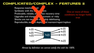 s1(t)
s2(t)
s3(t)
si(t)
o1(t)
ok(t)
o3(t)
o2(t)
hi(t)
One or more of these
conditions no longer holds
true
Response matches need
Symbiotic with the environment
Predictable, reliable, with a fast recovery time
Upgrades and changes not traumatic or risky
Shocks are not terminal or unduly debilitating
Reproducible, easy to deploy and maintain/repair/replace
Almost by deﬁnition we cannot satisfy this wish list 100%
X
Complicated/Complex - Features II
 