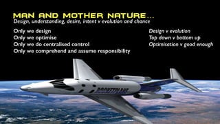 Man and Mother Nature…
Design, understanding, desire, intent v evolution and chance
Only we design
Only we optimise
Only we do centralised control
Only we comprehend and assume responsibility
Design v evolution
Top down v bottom up
Optimisation v good enough
 
