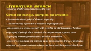 A functionally related group of elements, especially:
- The human body regarded as a functional physiological unit
- An organism as a whole, especially with regard to its vital processes or functions
- A group of physiologically or anatomically complementary organs or parts
- A group of interacting mechanical or electrical components
- A network of structures and channels, as for communication, travel, or distribution
- A network of related computer software, hardware, and data transmission devices
Correct but inconcise, incomplete, and unsuitable:
literature seaRch
Thousands of references/discourses on the topic
 