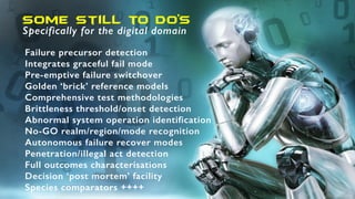 SOme still to do’s
Specifically for the digital domain
Failure precursor detection
Integrates graceful fail mode
Pre-emptive failure switchover
Golden ‘brick’ reference models
Comprehensive test methodologies
Brittleness threshold/onset detection
Abnormal system operation identification
No-GO realm/region/mode recognition
Autonomous failure recover modes
Penetration/illegal act detection
Full outcomes characterisations
Decision ‘post mortem’ facility
Species comparators ++++
 