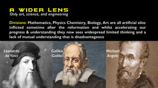 A W IDER LENS
Only art, science, and engineering
Divisions: Mathematics, Physics Chemistry, Biology, Art are all artificial silos
inflicted sometime after the reformation and whilst accelerating our
progress & understanding they now sees widespread limited thinking and a
lack of mutual understanding that is disadvantageous
Galileo
Galilei
Michael
Angelo
Leonardo
da Vinci
 