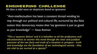 “Anti-intellectualism has been a constant thread winding its
way through our political and cultural life, nurtured by the false
notion that democracy means that 'my ignorance is just as good
as your knowledge” ― Isaac Asimov
ENGINEERING CHALLENGE
We face a tidal wave on skepticism based on ignorance
“This a ‘systemic failure’ and it is beholden to all the professions and
educationalists to counter this trend through the clear and justified
provision of the raw facts and truth of a situation or prospect - truth
and knowledge are the foundation of our technological society - they
are vital to our survival as a species”
 
